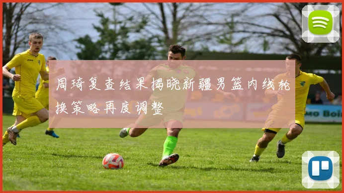 周琦复查结果揭晓新疆男篮内线轮换策略再度调整