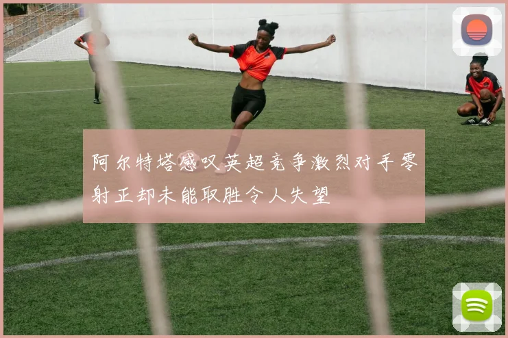 阿尔特塔感叹英超竞争激烈对手零射正却未能取胜令人失望