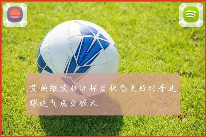 艾纳维谈非洲杯后状态良好对手进球运气成分较大