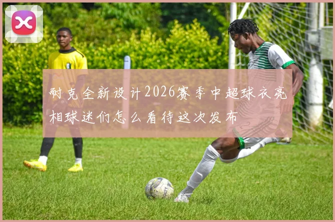 耐克全新设计2026赛季中超球衣亮相球迷们怎么看待这次发布