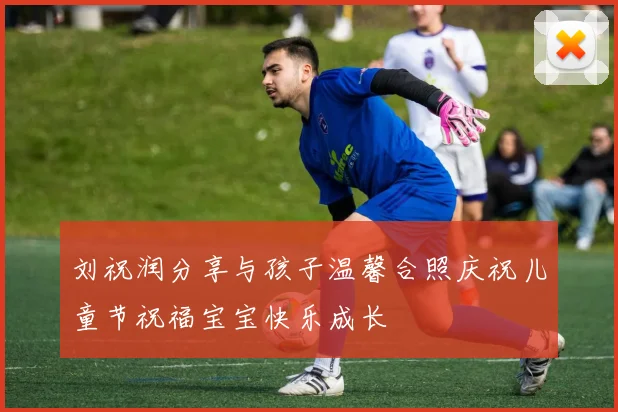 刘祝润分享与孩子温馨合照庆祝儿童节祝福宝宝快乐成长