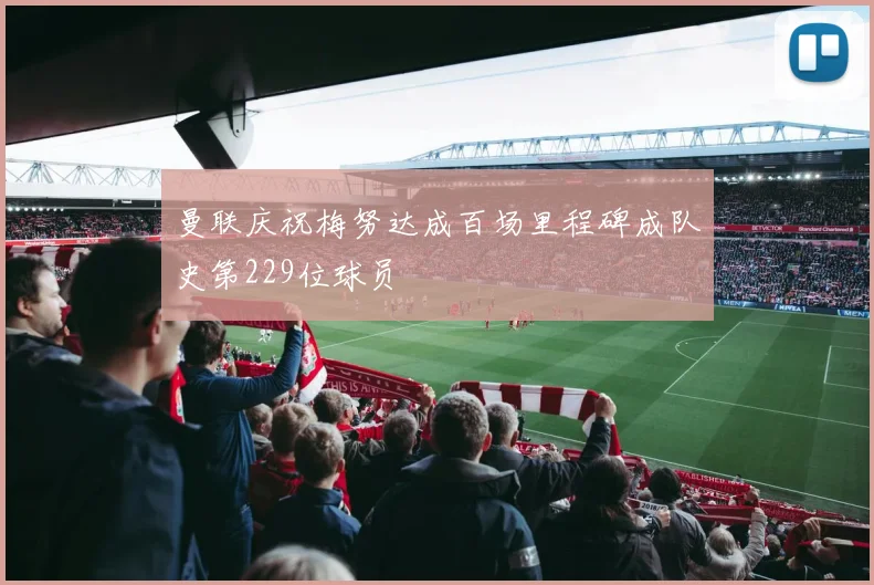 曼联庆祝梅努达成百场里程碑成队史第229位球员