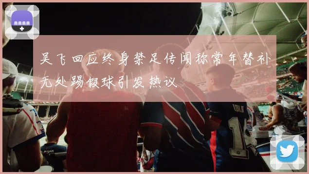 吴飞回应终身禁足传闻称常年替补无处踢假球引发热议
