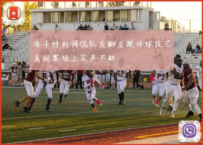 洛卡特利调侃队友脚后跟传球技艺高超赛场上笑声不断