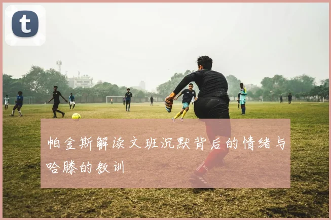 帕金斯解读文班沉默背后的情绪与哈滕的教训