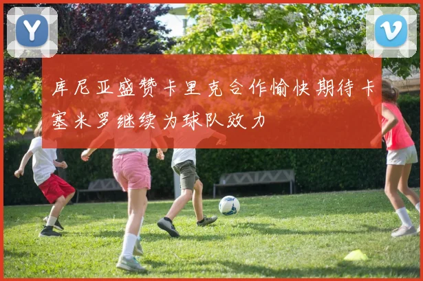 库尼亚盛赞卡里克合作愉快期待卡塞米罗继续为球队效力