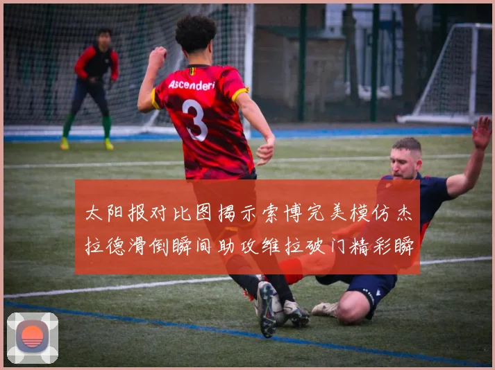 太阳报对比图揭示索博完美模仿杰拉德滑倒瞬间助攻维拉破门精彩瞬间