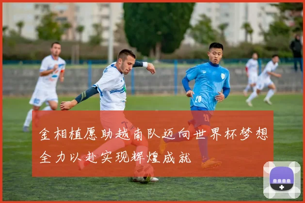 金相植愿助越南队迈向世界杯梦想全力以赴实现辉煌成就