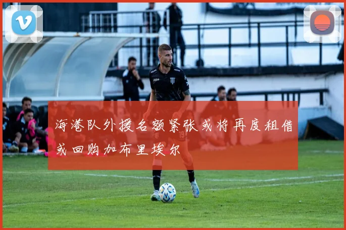 海港队外援名额紧张或将再度租借或回购加布里埃尔