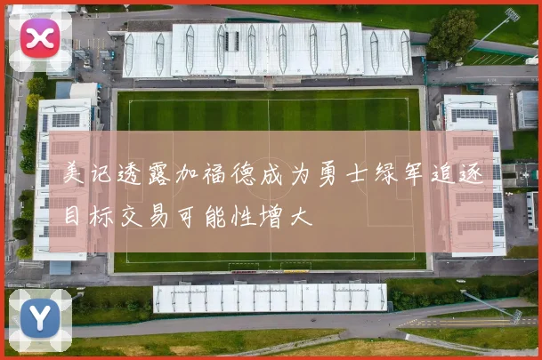 美记透露加福德成为勇士绿军追逐目标交易可能性增大