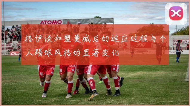 格伊谈加盟曼城后的适应过程与个人踢球风格的显著变化
